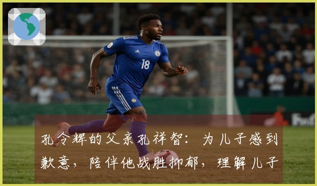 孔令辉的父亲孔祥智：为儿子感到歉意，陪伴他战胜抑郁，理解儿子的单身选择