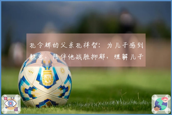 孔令辉的父亲孔祥智：为儿子感到歉意，陪伴他战胜抑郁，理解儿子的单身选择